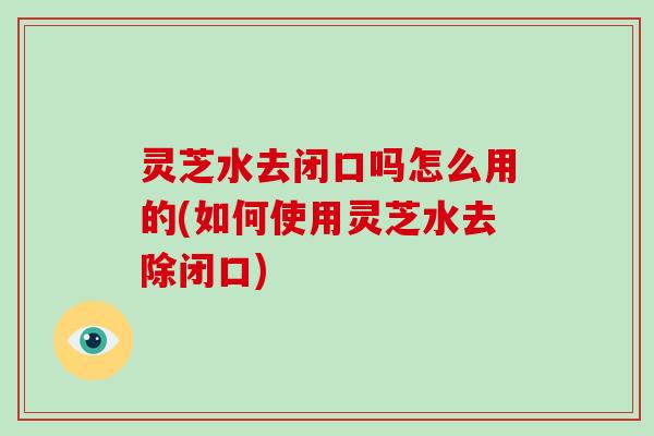 灵芝水去闭口吗怎么用的(如何使用灵芝水去除闭口)