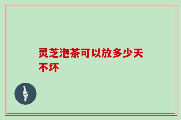 灵芝泡茶可以放多少天不坏