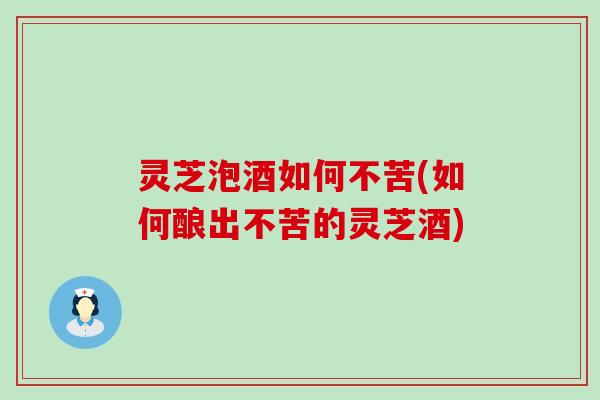 灵芝泡酒如何不苦(如何酿出不苦的灵芝酒)