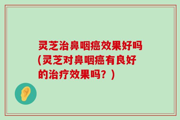 灵芝鼻咽效果好吗(灵芝对鼻咽有良好的效果吗？)