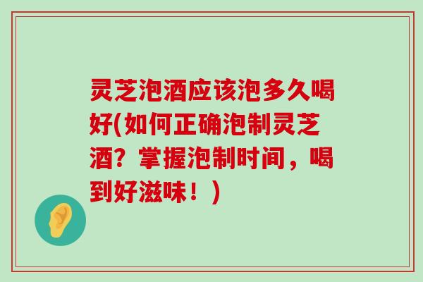 灵芝泡酒应该泡多久喝好(如何正确泡制灵芝酒？掌握泡制时间，喝到好滋味！)