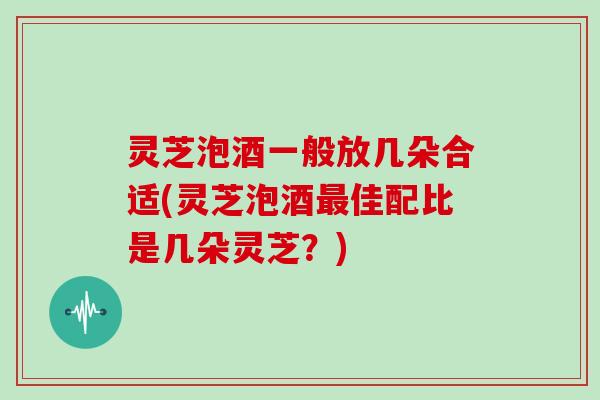 灵芝泡酒一般放几朵合适(灵芝泡酒佳配比是几朵灵芝？)