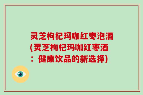 灵芝枸杞玛咖红枣泡酒(灵芝枸杞玛咖红枣酒：健康饮品的新选择)