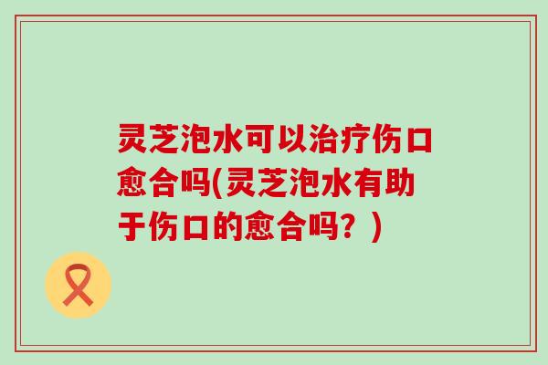 灵芝泡水可以伤口愈合吗(灵芝泡水有助于伤口的愈合吗？)