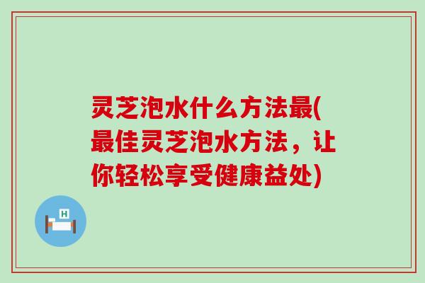 灵芝泡水什么方法(佳灵芝泡水方法，让你轻松享受健康益处)