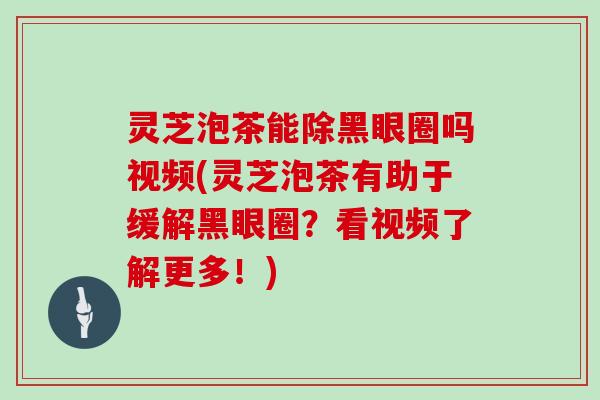 灵芝泡茶能除黑眼圈吗视频(灵芝泡茶有助于缓解黑眼圈？看视频了解更多！)