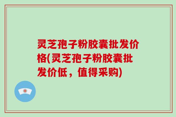 灵芝孢子粉胶囊批发价格(灵芝孢子粉胶囊批发价低，值得采购)