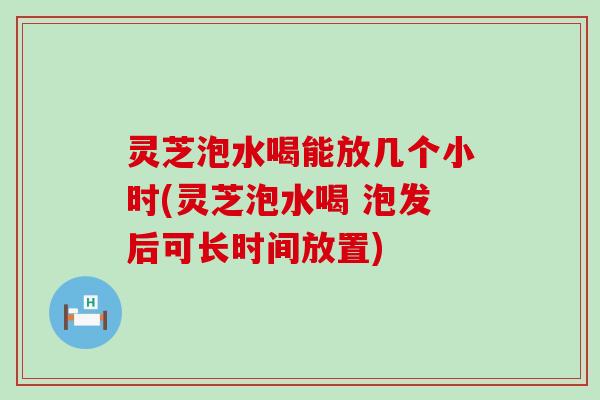 灵芝泡水喝能放几个小时(灵芝泡水喝 泡发后可长时间放置)