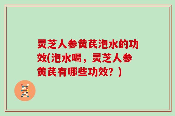 灵芝人参黄芪泡水的功效(泡水喝，灵芝人参黄芪有哪些功效？)