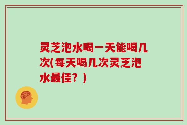 灵芝泡水喝一天能喝几次(每天喝几次灵芝泡水佳？)