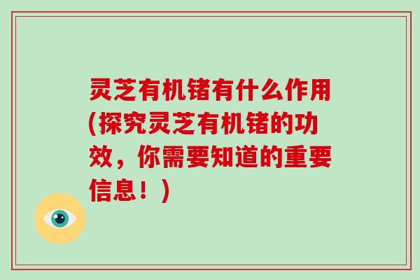 灵芝有机锗有什么作用(探究灵芝有机锗的功效，你需要知道的重要信息！)