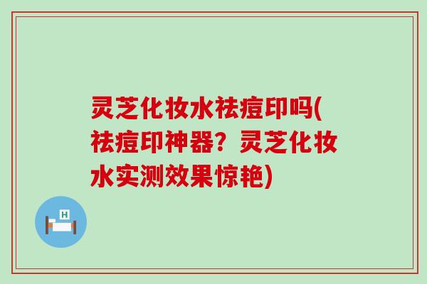 灵芝化妆水祛痘印吗(祛痘印神器？灵芝化妆水实测效果惊艳)