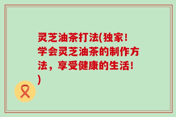 灵芝油茶打法(独家！学会灵芝油茶的制作方法，享受健康的生活！)