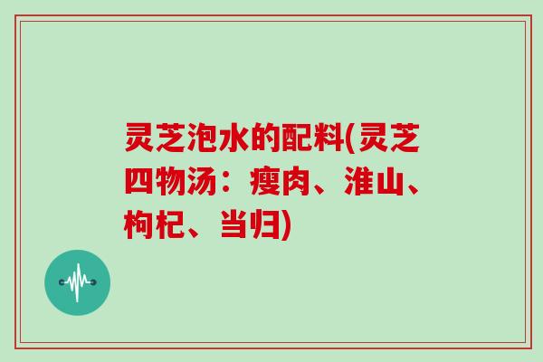 灵芝泡水的配料(灵芝四物汤：瘦肉、淮山、枸杞、当归)