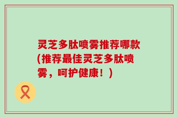 灵芝多肽喷雾推荐哪款(推荐佳灵芝多肽喷雾，呵护健康！)