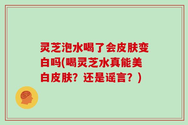 灵芝泡水喝了会变白吗(喝灵芝水真能美白？还是谣言？)