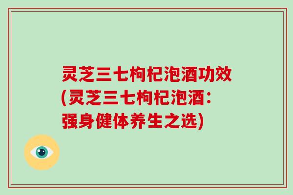 灵芝三七枸杞泡酒功效(灵芝三七枸杞泡酒：强身健体养生之选)