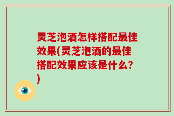 灵芝泡酒怎样搭配佳效果(灵芝泡酒的佳搭配效果应该是什么？)