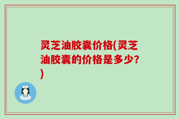 灵芝油胶囊价格(灵芝油胶囊的价格是多少？)