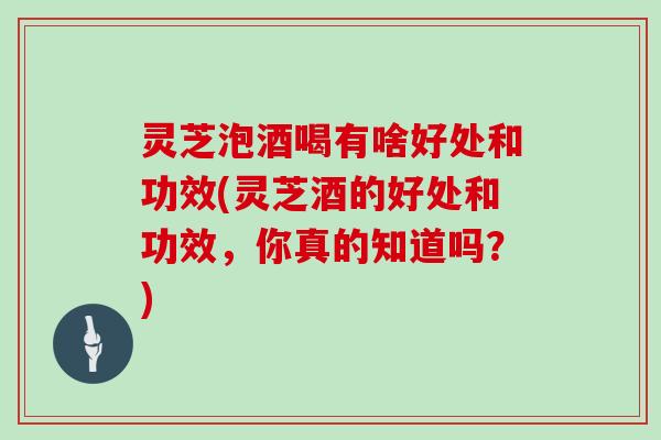 灵芝泡酒喝有啥好处和功效(灵芝酒的好处和功效，你真的知道吗？)