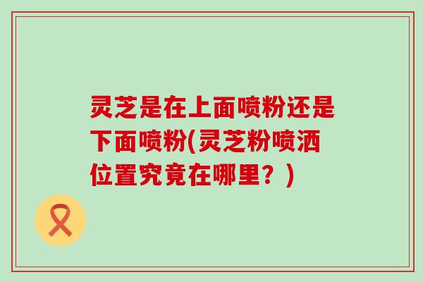 灵芝是在上面喷粉还是下面喷粉(灵芝粉喷洒位置究竟在哪里？)