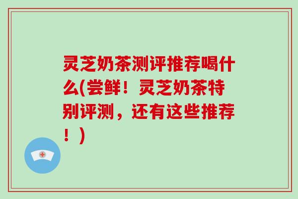 灵芝奶茶测评推荐喝什么(尝鲜！灵芝奶茶特别评测，还有这些推荐！)