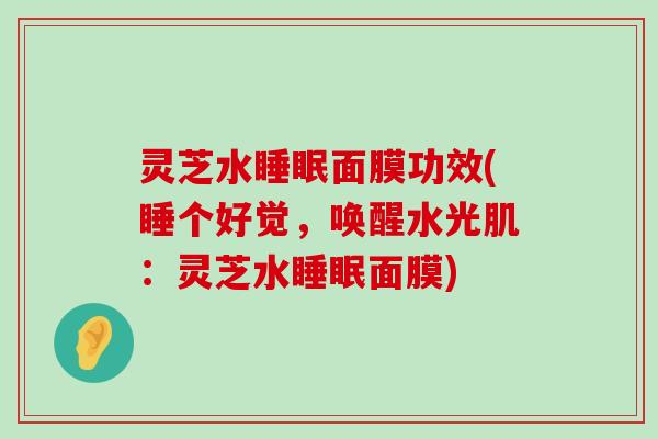 灵芝水面膜功效(睡个好觉，唤醒水光肌：灵芝水面膜)