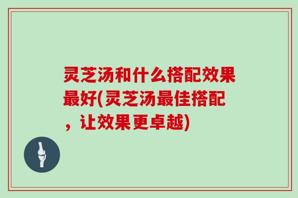 灵芝汤和什么搭配效果好(灵芝汤佳搭配，让效果更卓越)