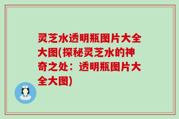 灵芝水透明瓶图片大全大图(探秘灵芝水的神奇之处：透明瓶图片大全大图)