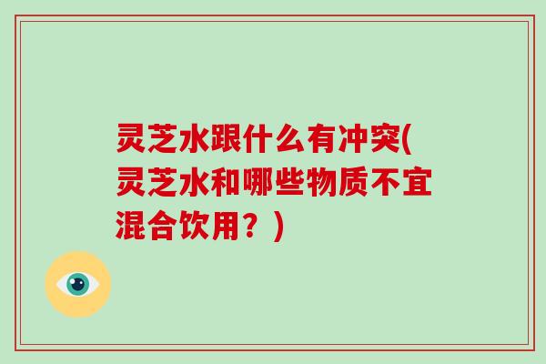 灵芝水跟什么有冲突(灵芝水和哪些物质不宜混合饮用？)