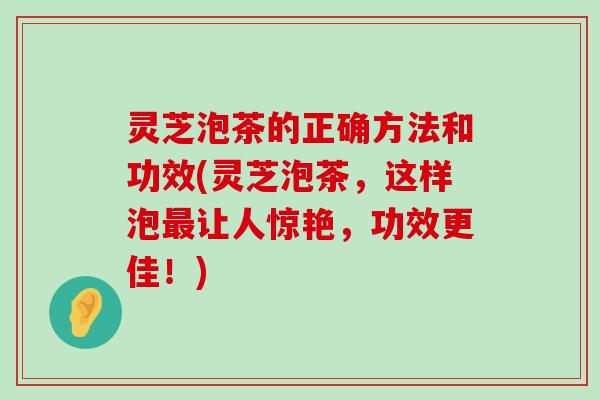 灵芝泡茶的正确方法和功效(灵芝泡茶，这样泡让人惊艳，功效更佳！)