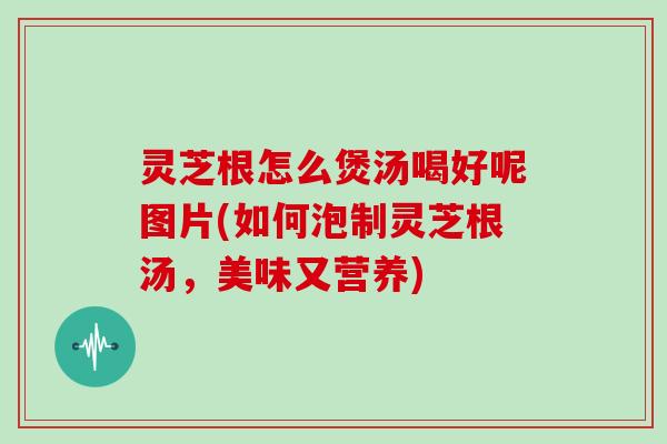 灵芝根怎么煲汤喝好呢图片(如何泡制灵芝根汤，美味又营养)