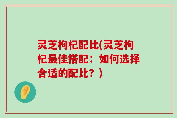 灵芝枸杞配比(灵芝枸杞佳搭配：如何选择合适的配比？)