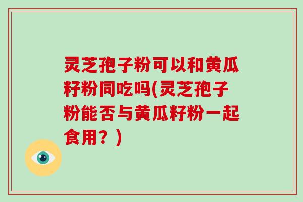 灵芝孢子粉可以和黄瓜籽粉同吃吗(灵芝孢子粉能否与黄瓜籽粉一起食用？)