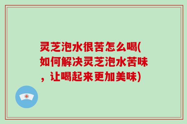 灵芝泡水很苦怎么喝(如何解决灵芝泡水苦味，让喝起来更加美味)