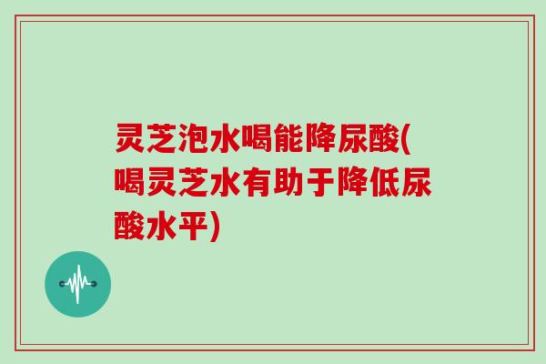 灵芝泡水喝能降尿酸(喝灵芝水有助于降低尿酸水平)