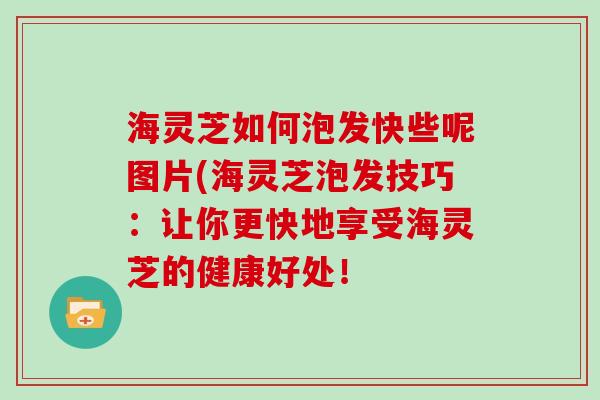 海灵芝如何泡发快些呢图片(海灵芝泡发技巧：让你更快地享受海灵芝的健康好处！