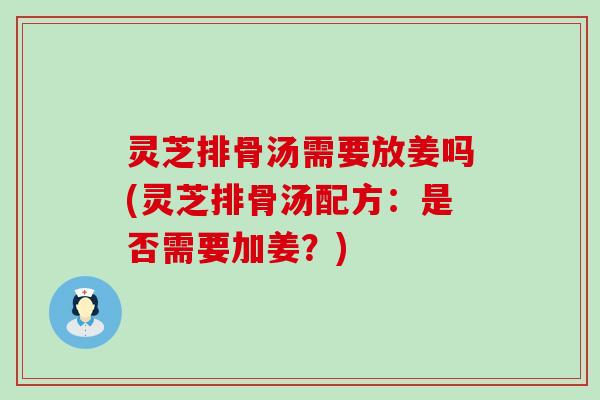 灵芝排骨汤需要放姜吗(灵芝排骨汤配方：是否需要加姜？)