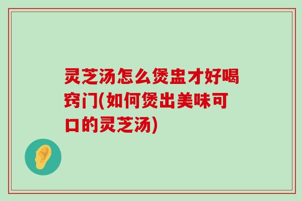 灵芝汤怎么煲盅才好喝窍门(如何煲出美味可口的灵芝汤)