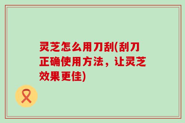 灵芝怎么用刀刮(刮刀正确使用方法，让灵芝效果更佳)