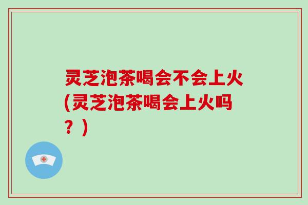 灵芝泡茶喝会不会上火(灵芝泡茶喝会上火吗？)