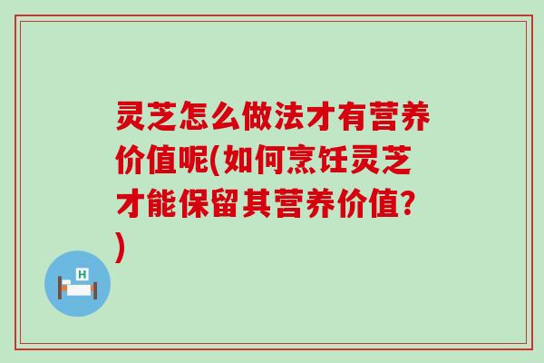 灵芝怎么做法才有营养价值呢(如何烹饪灵芝才能保留其营养价值？)