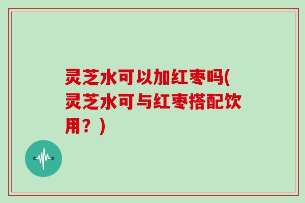 灵芝水可以加红枣吗(灵芝水可与红枣搭配饮用？)