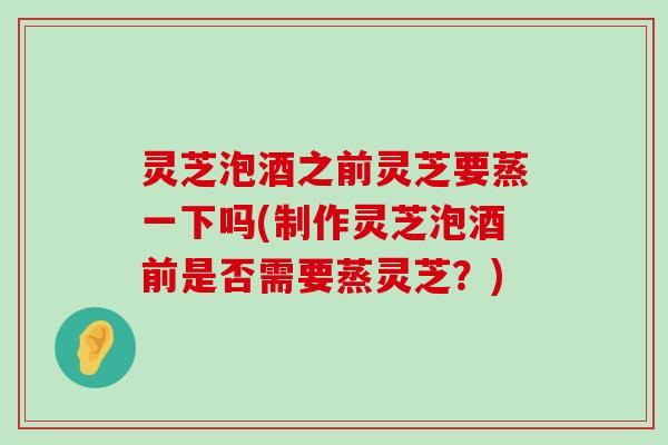 灵芝泡酒之前灵芝要蒸一下吗(制作灵芝泡酒前是否需要蒸灵芝？)