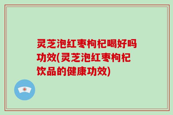 灵芝泡红枣枸杞喝好吗功效(灵芝泡红枣枸杞饮品的健康功效)