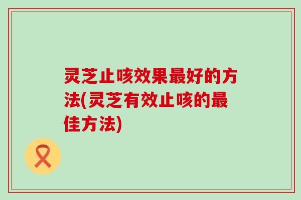 灵芝止咳效果好的方法(灵芝有效止咳的佳方法)