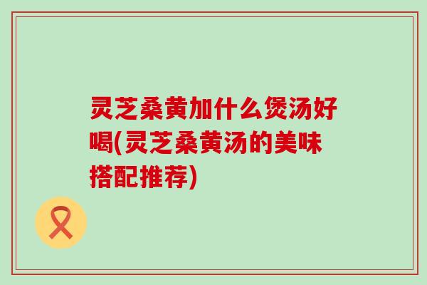 灵芝桑黄加什么煲汤好喝(灵芝桑黄汤的美味搭配推荐)