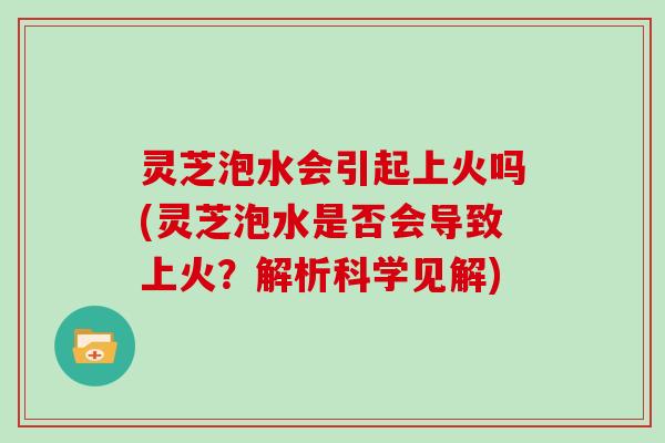 灵芝泡水会引起上火吗(灵芝泡水是否会导致上火？解析科学见解)