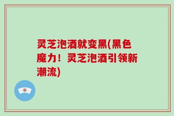 灵芝泡酒就变黑(黑色魔力！灵芝泡酒引领新潮流)