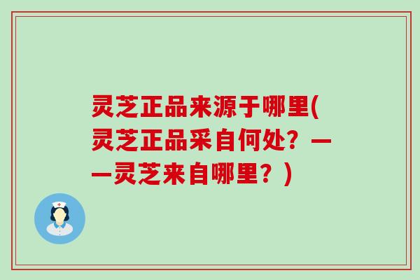 灵芝正品来源于哪里(灵芝正品采自何处？——灵芝来自哪里？)